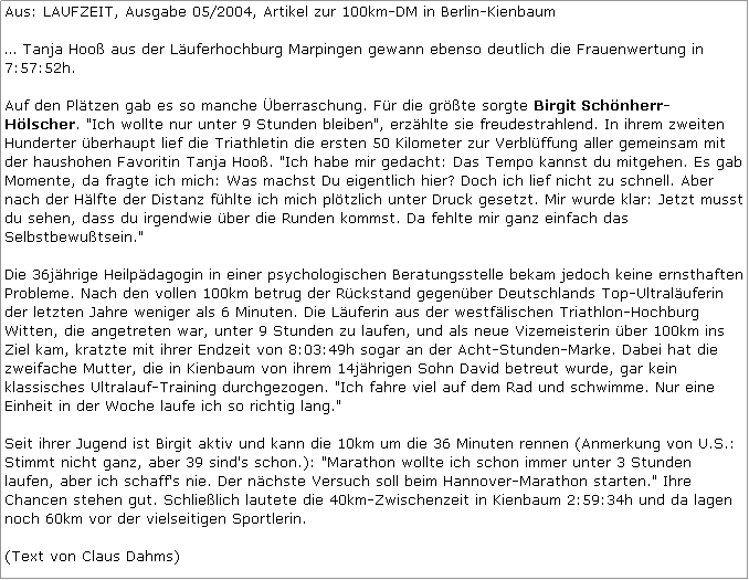 Textfeld: Aus: LAUFZEIT, Ausgabe 05/2004, Artikel zur 100km-DM in Berlin-Kienbaum

 Tanja Hoo aus der Luferhochburg Marpingen gewann ebenso deutlich die Frauenwertung in 7:57:52h.

Auf den Pltzen gab es so manche berraschung. Fr die grte sorgte Birgit Schnherr-Hlscher. "Ich wollte nur unter 9 Stunden bleiben", erzhlte sie freudestrahlend. In ihrem zweiten Hunderter berhaupt lief die Triathletin die ersten 50 Kilometer zur Verblffung aller gemeinsam mit der haushohen Favoritin Tanja Hoo. "Ich habe mir gedacht: Das Tempo kannst du mitgehen. Es gab Momente, da fragte ich mich: Was machst Du eigentlich hier? Doch ich lief nicht zu schnell. Aber nach der Hlfte der Distanz fhlte ich mich pltzlich unter Druck gesetzt. Mir wurde klar: Jetzt musst du sehen, dass du irgendwie ber die Runden kommst. Da fehlte mir ganz einfach das Selbstbewutsein."

Die 36jhrige Heilpdagogin in einer psychologischen Beratungsstelle bekam jedoch keine ernsthaften Probleme. Nach den vollen 100km betrug der Rckstand gegenber Deutschlands Top-Ultraluferin der letzten Jahre weniger als 6 Minuten. Die Luferin aus der westflischen Triathlon-Hochburg Witten, die angetreten war, unter 9 Stunden zu laufen, und als neue Vizemeisterin ber 100km ins Ziel kam, kratzte mit ihrer Endzeit von 8:03:49h sogar an der Acht-Stunden-Marke. Dabei hat die zweifache Mutter, die in Kienbaum von ihrem 14jhrigen Sohn David betreut wurde, gar kein klassisches Ultralauf-Training durchgezogen. "Ich fahre viel auf dem Rad und schwimme. Nur eine Einheit in der Woche laufe ich so richtig lang."

Seit ihrer Jugend ist Birgit aktiv und kann die 10km um die 36 Minuten rennen (Anmerkung von U.S.: Stimmt nicht ganz, aber 39 sind's schon.): "Marathon wollte ich schon immer unter 3 Stunden laufen, aber ich schaff's nie. Der nchste Versuch soll beim Hannover-Marathon starten." Ihre Chancen stehen gut. Schlielich lautete die 40km-Zwischenzeit in Kienbaum 2:59:34h und da lagen noch 60km vor der vielseitigen Sportlerin.

(Text von Claus Dahms)